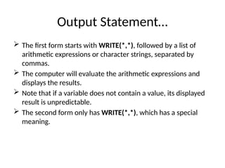 Output Statement…
 The first form starts with WRITE(*,*), followed by a list of
arithmetic expressions or character strings, separated by
commas.
 The computer will evaluate the arithmetic expressions and
displays the results.
 Note that if a variable does not contain a value, its displayed
result is unpredictable.
 The second form only has WRITE(*,*), which has a special
meaning.
 