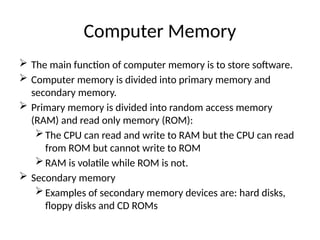 Computer Memory
 The main function of computer memory is to store software.
 Computer memory is divided into primary memory and
secondary memory.
 Primary memory is divided into random access memory
(RAM) and read only memory (ROM):
The CPU can read and write to RAM but the CPU can read
from ROM but cannot write to ROM
RAM is volatile while ROM is not.
 Secondary memory
Examples of secondary memory devices are: hard disks,
floppy disks and CD ROMs
 