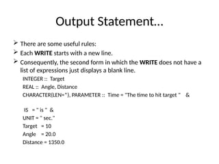 Output Statement…
 There are some useful rules:
 Each WRITE starts with a new line.
 Consequently, the second form in which the WRITE does not have a
list of expressions just displays a blank line.
INTEGER :: Target
REAL :: Angle, Distance
CHARACTER(LEN=*), PARAMETER :: Time = "The time to hit target " &
IS = " is " &
UNIT = " sec."
Target = 10
Angle = 20.0
Distance = 1350.0
 