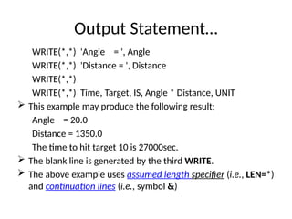 Output Statement…
WRITE(*,*) 'Angle = ', Angle
WRITE(*,*) 'Distance = ', Distance
WRITE(*,*)
WRITE(*,*) Time, Target, IS, Angle * Distance, UNIT
 This example may produce the following result:
Angle = 20.0
Distance = 1350.0
The time to hit target 10 is 27000sec.
 The blank line is generated by the third WRITE.
 The above example uses assumed length specifier (i.e., LEN=*)
and continuation lines (i.e., symbol &)
 