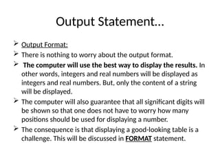 Output Statement…
 Output Format:
 There is nothing to worry about the output format.
 The computer will use the best way to display the results. In
other words, integers and real numbers will be displayed as
integers and real numbers. But, only the content of a string
will be displayed.
 The computer will also guarantee that all significant digits will
be shown so that one does not have to worry how many
positions should be used for displaying a number.
 The consequence is that displaying a good-looking table is a
challenge. This will be discussed in FORMAT statement.
 