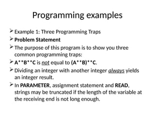 Programming examples
Example 1: Three Programming Traps
Problem Statement
The purpose of this program is to show you three
common programming traps:
A**B**C is not equal to (A**B)**C.
Dividing an integer with another integer always yields
an integer result.
In PARAMETER, assignment statement and READ,
strings may be truncated if the length of the variable at
the receiving end is not long enough.
 