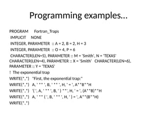 Programming examples…
PROGRAM Fortran_Traps
IMPLICIT NONE
INTEGER, PARAMETER :: A = 2, B = 2, H = 3
INTEGER, PARAMETER :: O = 4, P = 6
CHARACTER(LEN=5), PARAMETER :: M = 'Smith', N = 'TEXAS'
CHARACTER(LEN=4), PARAMETER :: X = 'Smith' CHARACTER(LEN=6),
PARAMETER :: Y = 'TEXAS'
! The exponential trap
WRITE(*,*) "First, the exponential trap:"
WRITE(*,*) A, ' ** ', B, ' ** ', H, ' = ', A**B**H
WRITE(*,*) '( ', A, ' ** ', B, ' ) **', H, ' = ', (A**B)**H
WRITE(*,*) A, ' ** ( ', B, ' ** ', H, ' ) = ', A**(B**H)
WRITE(*,*)
 