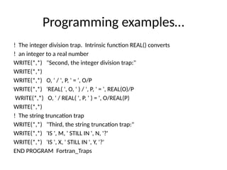 Programming examples…
! The integer division trap. Intrinsic function REAL() converts
! an integer to a real number
WRITE(*,*) "Second, the integer division trap:"
WRITE(*,*)
WRITE(*,*) O, ' / ', P, ' = ', O/P
WRITE(*,*) 'REAL( ', O, ' ) / ', P, ' = ', REAL(O)/P
WRITE(*,*) O, ' / REAL( ', P, ' ) = ', O/REAL(P)
WRITE(*,*)
! The string truncation trap
WRITE(*,*) "Third, the string truncation trap:"
WRITE(*,*) 'IS ', M, ' STILL IN ', N, '?'
WRITE(*,*) 'IS ', X, ' STILL IN ', Y, '?'
END PROGRAM Fortran_Traps
 
