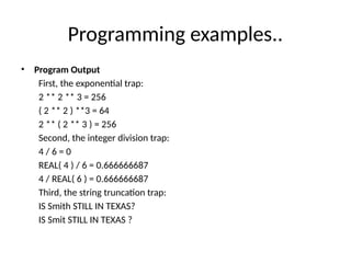 Programming examples..
• Program Output
First, the exponential trap:
2 ** 2 ** 3 = 256
( 2 ** 2 ) **3 = 64
2 ** ( 2 ** 3 ) = 256
Second, the integer division trap:
4 / 6 = 0
REAL( 4 ) / 6 = 0.666666687
4 / REAL( 6 ) = 0.666666687
Third, the string truncation trap:
IS Smith STILL IN TEXAS?
IS Smit STILL IN TEXAS ?
 