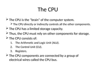 The CPU
 The CPU is the "brain" of the computer system.
 The CPU directly or indirectly controls all the other components.
 The CPU has a limited storage capacity.
 Thus, the CPU must rely on other components for storage.
 The CPU consists of:
1. The Arithmetic and Logic Unit (ALU).
2. The Control Unit (CU).
3. Registers.
 The CPU components are connected by a group of
electrical wires called the CPU bus.
 