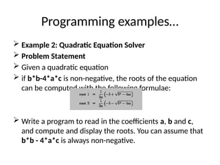 Programming examples…
 Example 2: Quadratic Equation Solver
 Problem Statement
 Given a quadratic equation
 if b*b-4*a*c is non-negative, the roots of the equation
can be computed with the following formulae:
 Write a program to read in the coefficients a, b and c,
and compute and display the roots. You can assume that
b*b - 4*a*c is always non-negative.
 