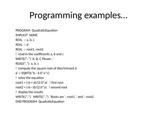 Programming examples…
PROGRAM QuadraticEquation
IMPLICIT NONE
REAL :: a, b, c
REAL :: d
REAL :: root1, root2
! read in the coefficients a, b and c
WRITE(*,*) 'A, B, C Please : '
READ(*,*) a, b, c
! compute the square root of discriminant d
d = SQRT(b*b - 4.0*a*c)
! solve the equation
root1 = (-b + d)/(2.0*a) ! first root
root2 = (-b - d)/(2.0*a) ! second root
! display the results
WRITE(*,*) WRITE(*,*) 'Roots are ', root1, ' and ', root2
END PROGRAM QuadraticEquation
 