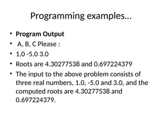 Programming examples…
• Program Output
• A, B, C Please :
• 1.0 -5.0 3.0
• Roots are 4.30277538 and 0.697224379
• The input to the above problem consists of
three real numbers, 1.0, -5.0 and 3.0, and the
computed roots are 4.30277538 and
0.697224379.
 