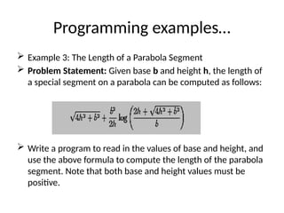 Programming examples…
 Example 3: The Length of a Parabola Segment
 Problem Statement: Given base b and height h, the length of
a special segment on a parabola can be computed as follows:
 Write a program to read in the values of base and height, and
use the above formula to compute the length of the parabola
segment. Note that both base and height values must be
positive.
 