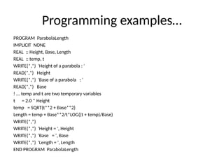 Programming examples…
PROGRAM ParabolaLength
IMPLICIT NONE
REAL :: Height, Base, Length
REAL :: temp, t
WRITE(*,*) 'Height of a parabola : '
READ(*,*) Height
WRITE(*,*) 'Base of a parabola : '
READ(*,*) Base
! ... temp and t are two temporary variables
t = 2.0 * Height
temp = SQRT(t**2 + Base**2)
Length = temp + Base**2/t*LOG((t + temp)/Base)
WRITE(*,*)
WRITE(*,*) 'Height = ', Height
WRITE(*,*) 'Base = ', Base
WRITE(*,*) 'Length = ', Length
END PROGRAM ParabolaLength
 