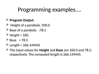 Programming examples….
 Program Output
 Height of a parabola :100.0
 Base of a parabola :78.5
 Height = 100.
 Base = 78.5
 Length = 266.149445
 The input values for Height and Base are 100.0 and 78.5,
respectively. The computed length is 266.149445.
 