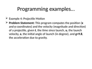 Programming examples…
 Example 4: Projectile Motion
 Problem Statement: This program computes the position (x
and y coordinates) and the velocity (magnitude and direction)
of a projectile, given t, the time since launch, u, the launch
velocity, a, the initial angle of launch (in degree), and g=9.8,
the acceleration due to gravity.
 