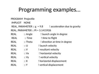 Programming examples…
PROGRAM Projectile
IMPLICIT NONE
REAL, PARAMETER :: g = 9.8 ! acceleration due to gravity
REAL, PARAMETER :: PI = 3.1415926
REAL :: Angle ! launch angle in degree
REAL :: Time ! time to flight
REAL :: Theta ! direction at time in degree
REAL :: U ! launch velocity
REAL :: V ! resultant velocity
REAL :: Vx ! horizontal velocity
REAL :: Vy ! vertical velocity
REAL :: X ! horizontal displacement
REAL :: Y ! vertical displacement
 