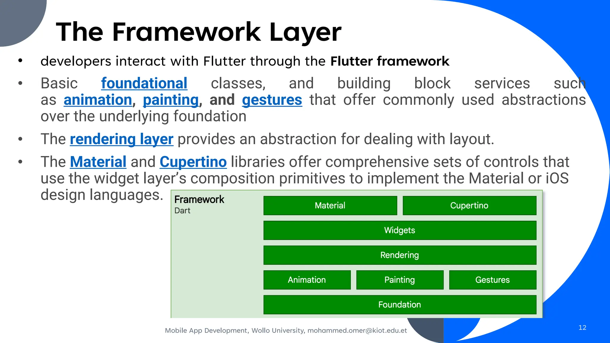 The Framework Layer
• developers interact with Flutter through the Flutter framework
• Basic foundational classes, and building block services such
as animation, painting, and gestures that offer commonly used abstractions
over the underlying foundation
• The rendering layer provides an abstraction for dealing with layout.
• The Material and Cupertino libraries offer comprehensive sets of controls that
use the widget layer’s composition primitives to implement the Material or iOS
design languages.
Mobile App Development, Wollo University, mohammed.omer@kiot.edu.et 12
 