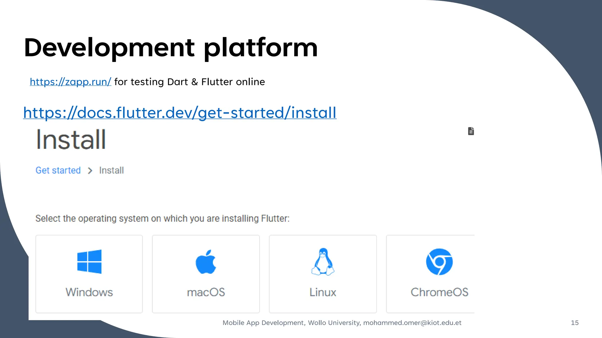 Development platform
https://docs.flutter.dev/get-started/install
Mobile App Development, Wollo University, mohammed.omer@kiot.edu.et 15
https://zapp.run/ for testing Dart & Flutter online
 