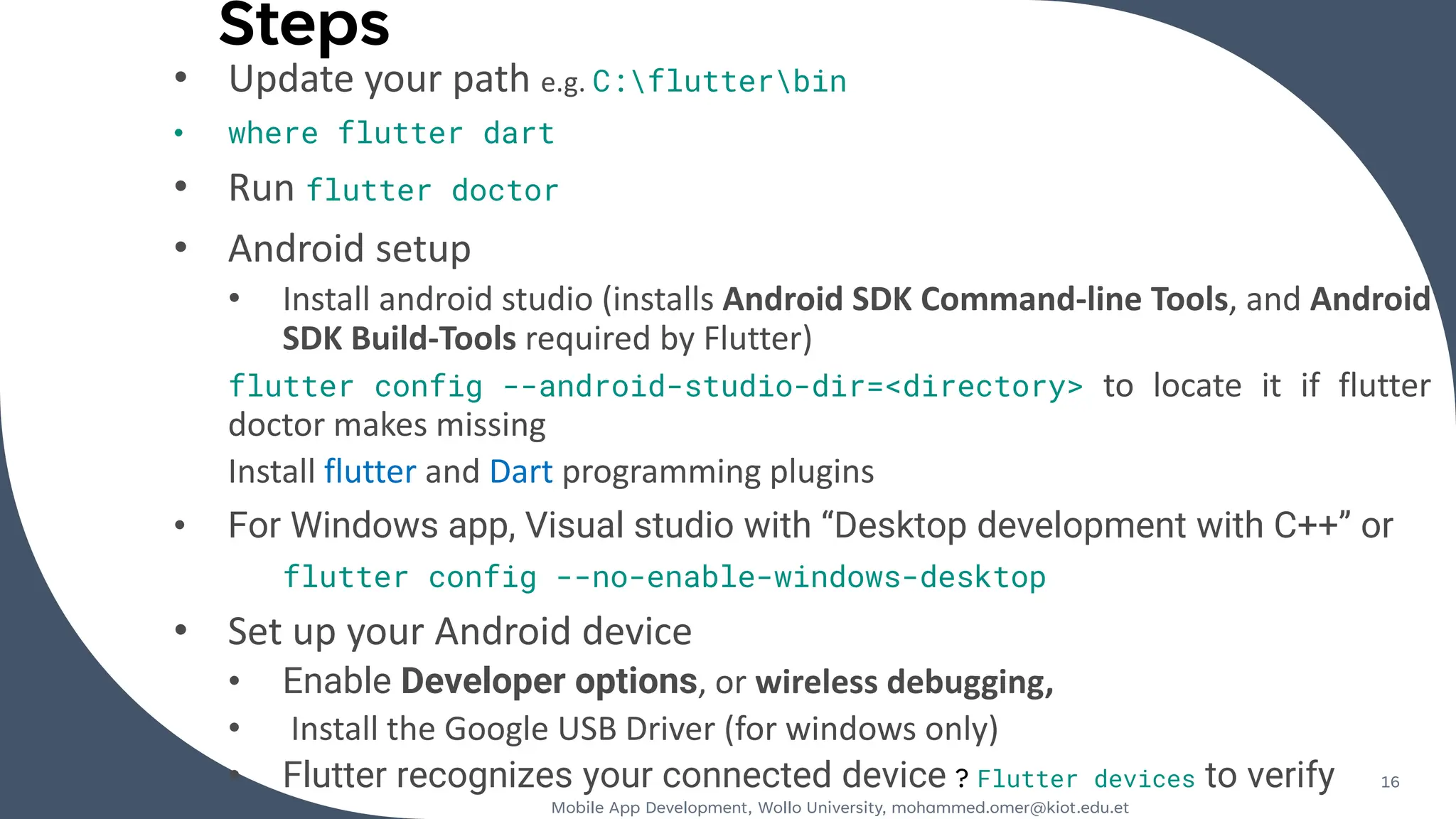 Steps
• Update your path e.g. C:flutterbin
• where flutter dart
• Run flutter doctor
• Android setup
• Install android studio (installs Android SDK Command-line Tools, and Android
SDK Build-Tools required by Flutter)
flutter config --android-studio-dir=<directory> to locate it if flutter
doctor makes missing
Install flutter and Dart programming plugins
• For Windows app, Visual studio with “Desktop development with C++” or
flutter config --no-enable-windows-desktop
• Set up your Android device
• Enable Developer options, or wireless debugging,
• Install the Google USB Driver (for windows only)
• Flutter recognizes your connected device ? Flutter devices to verify
Mobile App Development, Wollo University, mohammed.omer@kiot.edu.et
16
 