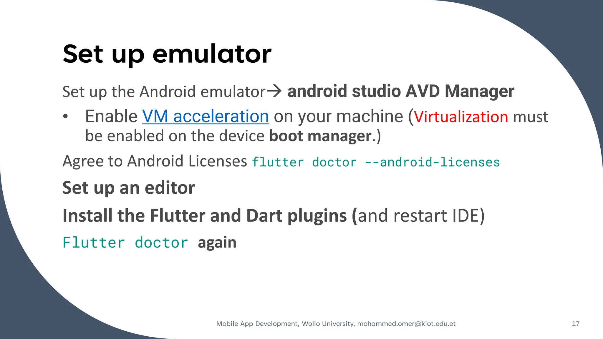 Set up emulator
Set up the Android emulator→ android studio AVD Manager
• Enable VM acceleration on your machine (Virtualization must
be enabled on the device boot manager.)
Agree to Android Licenses flutter doctor --android-licenses
Set up an editor
Install the Flutter and Dart plugins (and restart IDE)
Flutter doctor again
Mobile App Development, Wollo University, mohammed.omer@kiot.edu.et 17
 