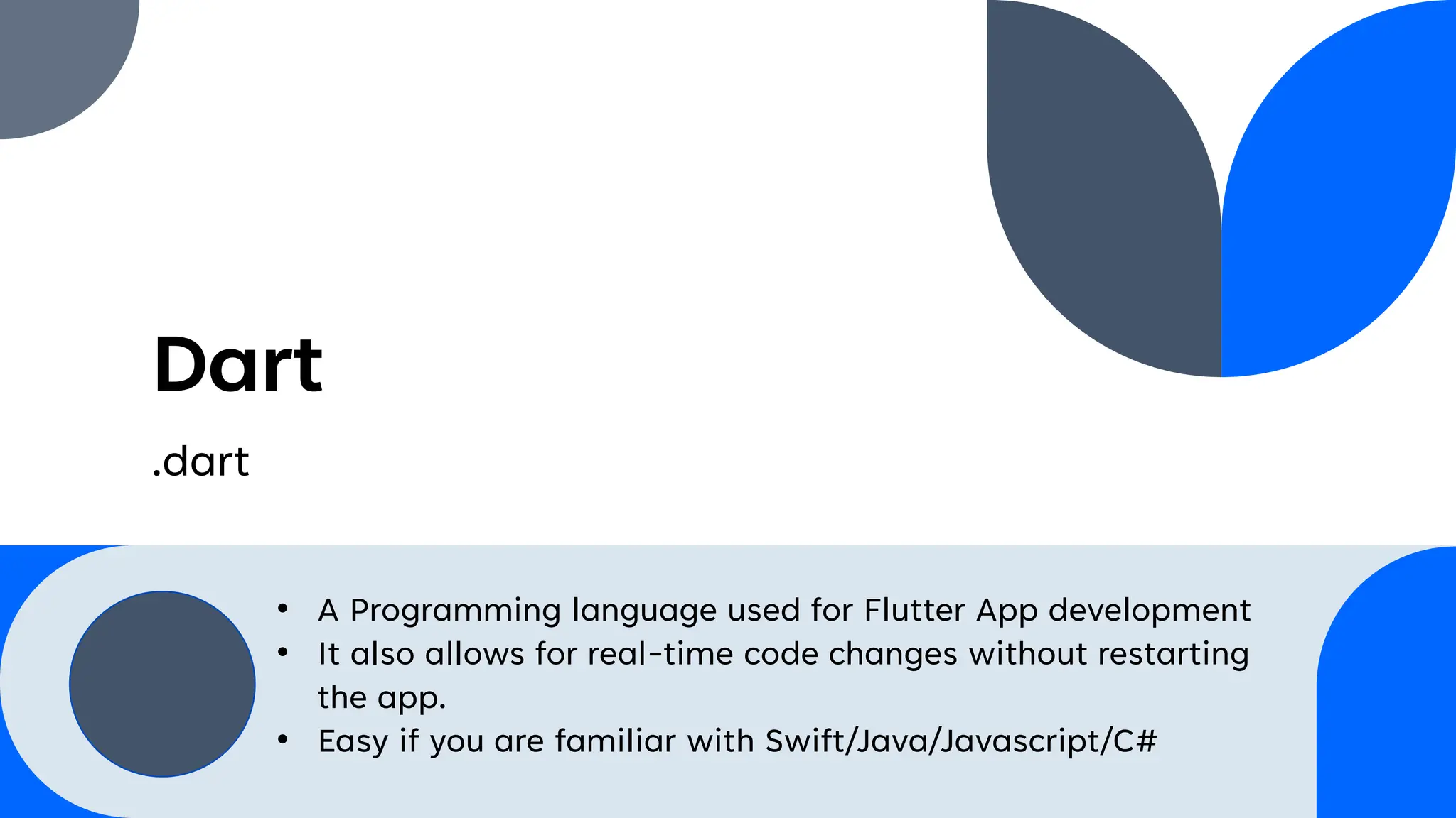 Dart
.dart
• A Programming language used for Flutter App development
• It also allows for real-time code changes without restarting
the app.
• Easy if you are familiar with Swift/Java/Javascript/C#
 
