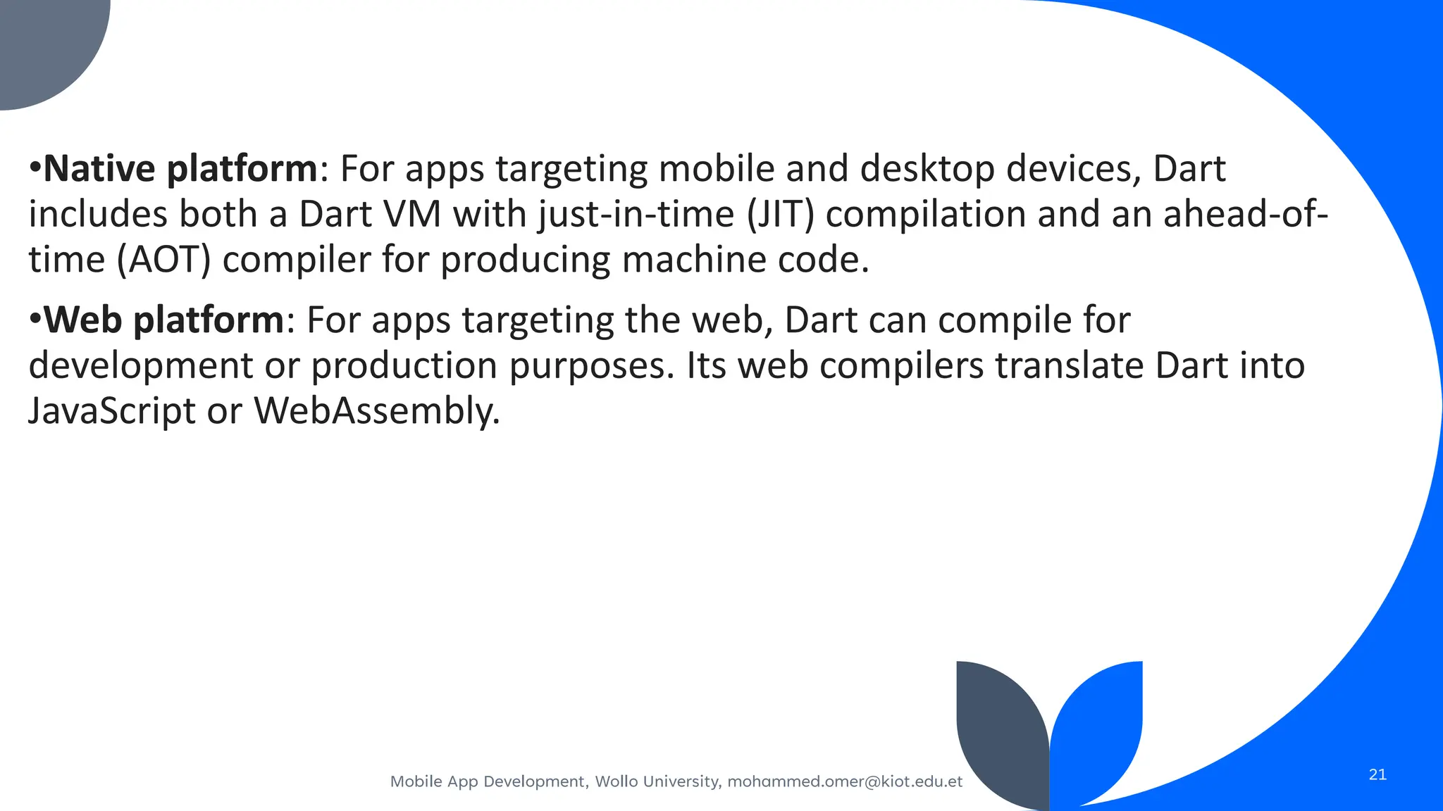 •Native platform: For apps targeting mobile and desktop devices, Dart
includes both a Dart VM with just-in-time (JIT) compilation and an ahead-of-
time (AOT) compiler for producing machine code.
•Web platform: For apps targeting the web, Dart can compile for
development or production purposes. Its web compilers translate Dart into
JavaScript or WebAssembly.
Mobile App Development, Wollo University, mohammed.omer@kiot.edu.et 21
 