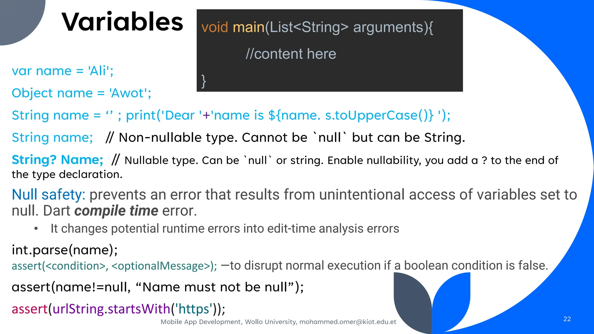 Variables
var name = 'Ali';
Object name = 'Awot';
String name = ‘’ ; print('Dear '+'name is ${name. s.toUpperCase()} ');
String name; // Non-nullable type. Cannot be `null` but can be String.
String? Name; // Nullable type. Can be `null` or string. Enable nullability, you add a ? to the end of
the type declaration.
Null safety: prevents an error that results from unintentional access of variables set to
null. Dart compile time error.
• It changes potential runtime errors into edit-time analysis errors
int.parse(name);
assert(<condition>, <optionalMessage>); —to disrupt normal execution if a boolean condition is false.
assert(name!=null, “Name must not be null”);
assert(urlString.startsWith('https'));
Mobile App Development, Wollo University, mohammed.omer@kiot.edu.et 22
void main(List<String> arguments){
//content here
}
 