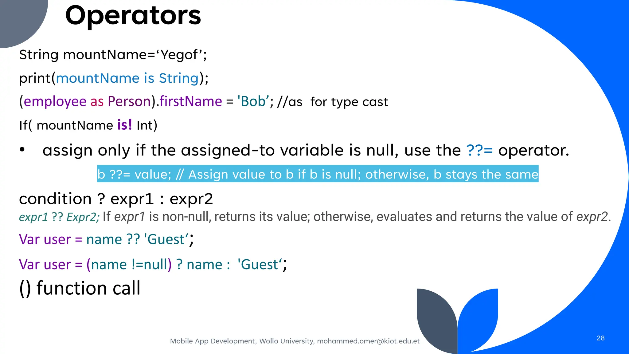 Operators
String mountName=‘Yegof’;
print(mountName is String);
(employee as Person).firstName = 'Bob’; //as for type cast
If( mountName is! Int)
• assign only if the assigned-to variable is null, use the ??= operator.
b ??= value; // Assign value to b if b is null; otherwise, b stays the same
condition ? expr1 : expr2
expr1 ?? Expr2; If expr1 is non-null, returns its value; otherwise, evaluates and returns the value of expr2.
Var user = name ?? 'Guest‘;
Var user = (name !=null) ? name : 'Guest‘;
() function call
Mobile App Development, Wollo University, mohammed.omer@kiot.edu.et 28
 