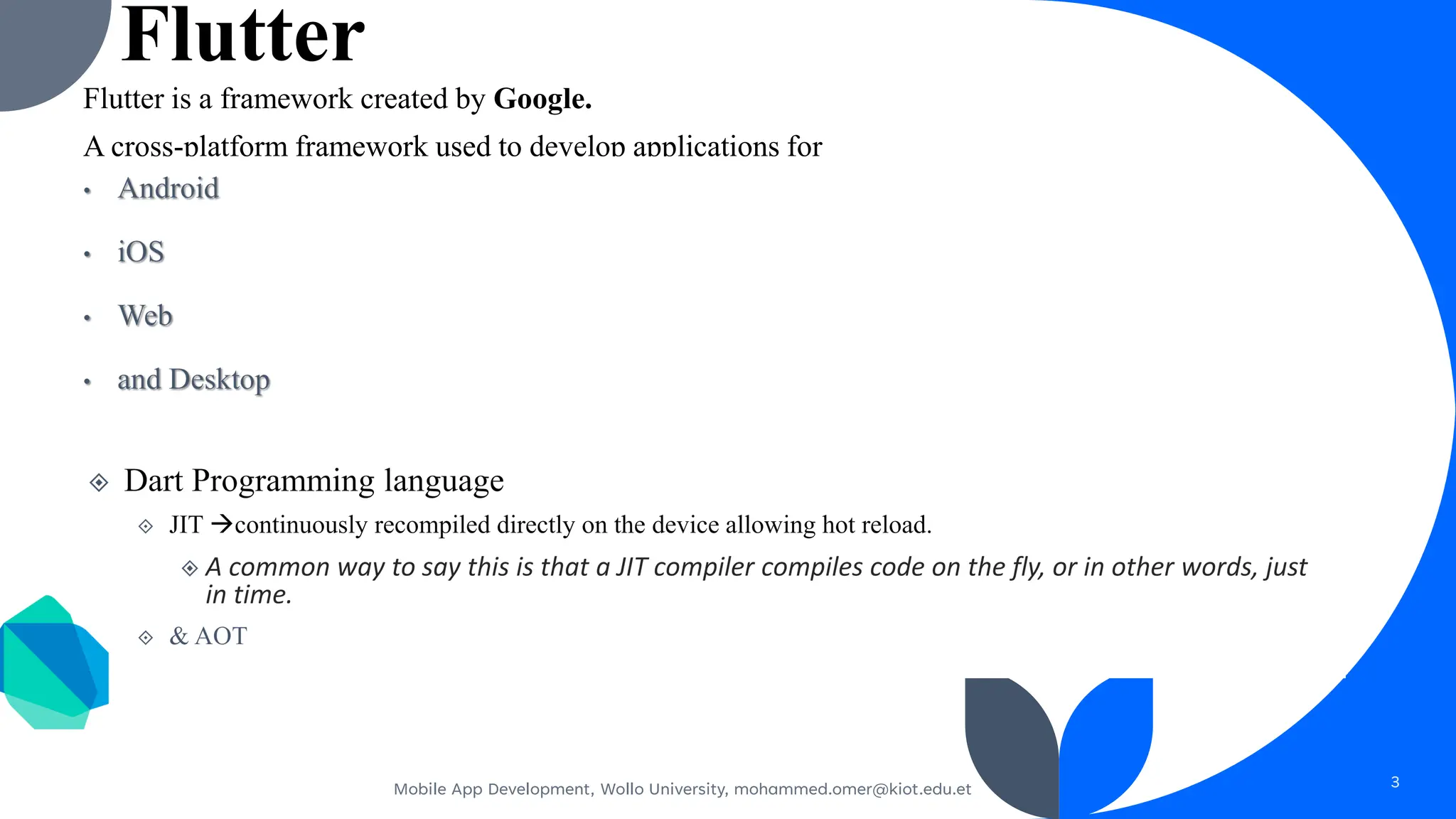 Flutter
Flutter is a framework created by Google.
A cross-platform framework used to develop applications for
Android
iOS
Web
and Desktop
Dart Programming language
JIT →continuously recompiled directly on the device allowing hot reload.
A common way to say this is that a JIT compiler compiles code on the fly, or in other words, just
in time.
& AOT
Mobile App Development, Wollo University, mohammed.omer@kiot.edu.et 3
 