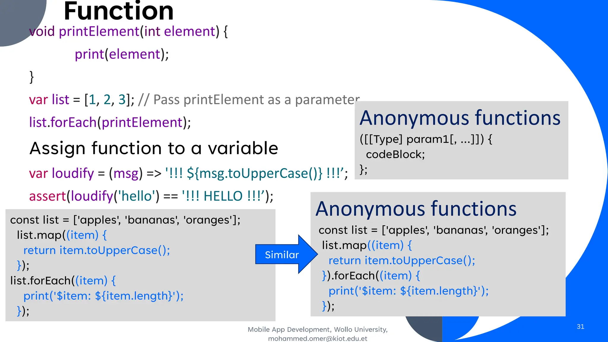 Function
void printElement(int element) {
print(element);
}
var list = [1, 2, 3]; // Pass printElement as a parameter.
list.forEach(printElement);
Assign function to a variable
var loudify = (msg) => '!!! ${msg.toUpperCase()} !!!’;
assert(loudify('hello') == '!!! HELLO !!!’);
Mobile App Development, Wollo University,
mohammed.omer@kiot.edu.et
31
Anonymous functions
const list = ['apples', 'bananas', 'oranges'];
list.map((item) {
return item.toUpperCase();
}).forEach((item) {
print('$item: ${item.length}');
});
Anonymous functions
([[Type] param1[, …]]) {
codeBlock;
};
const list = ['apples', 'bananas', 'oranges'];
list.map((item) {
return item.toUpperCase();
});
list.forEach((item) {
print('$item: ${item.length}');
});
Similar
 