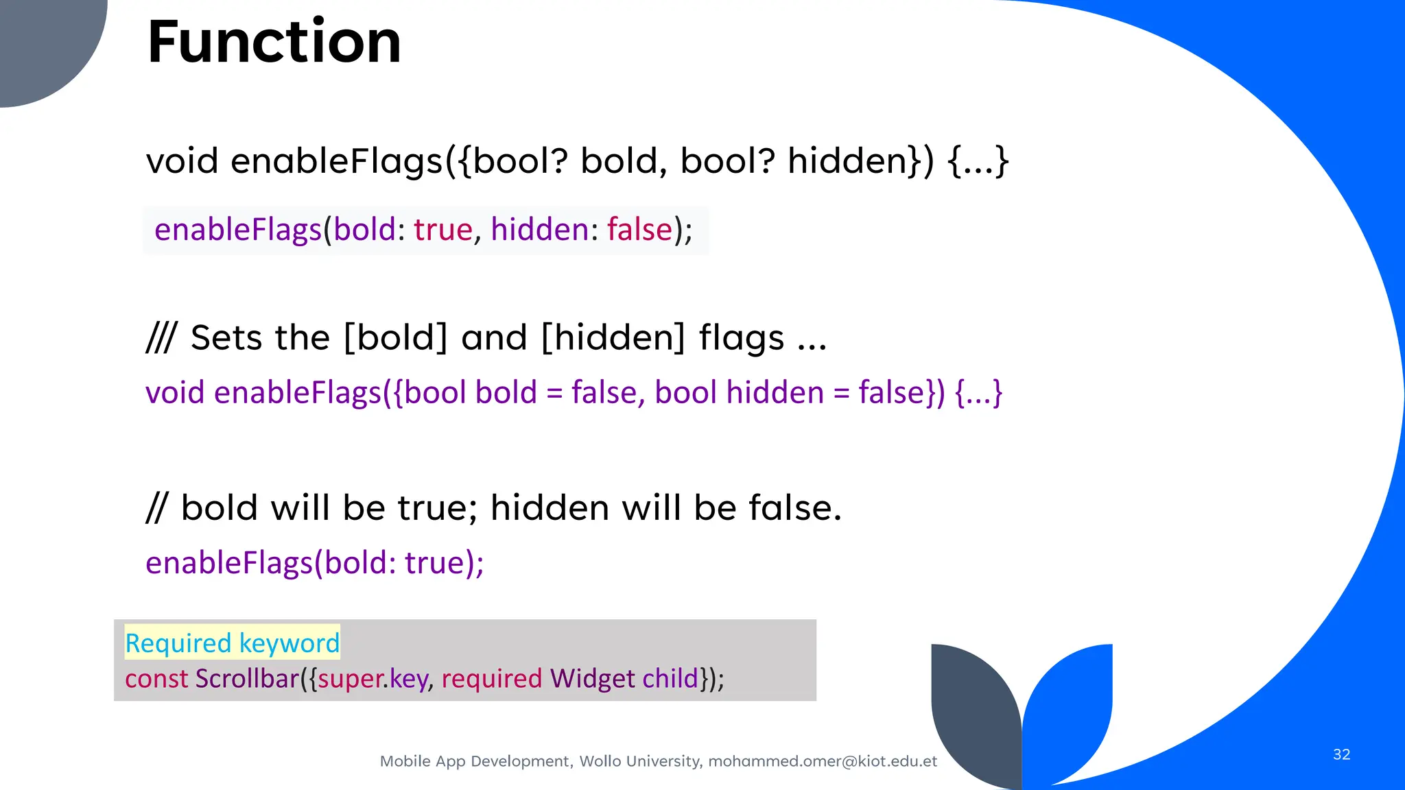 void enableFlags({bool? bold, bool? hidden}) {...}
/// Sets the [bold] and [hidden] flags ...
void enableFlags({bool bold = false, bool hidden = false}) {...}
// bold will be true; hidden will be false.
enableFlags(bold: true);
Mobile App Development, Wollo University, mohammed.omer@kiot.edu.et 32
enableFlags(bold: true, hidden: false);
Required keyword
const Scrollbar({super.key, required Widget child});
Function
 