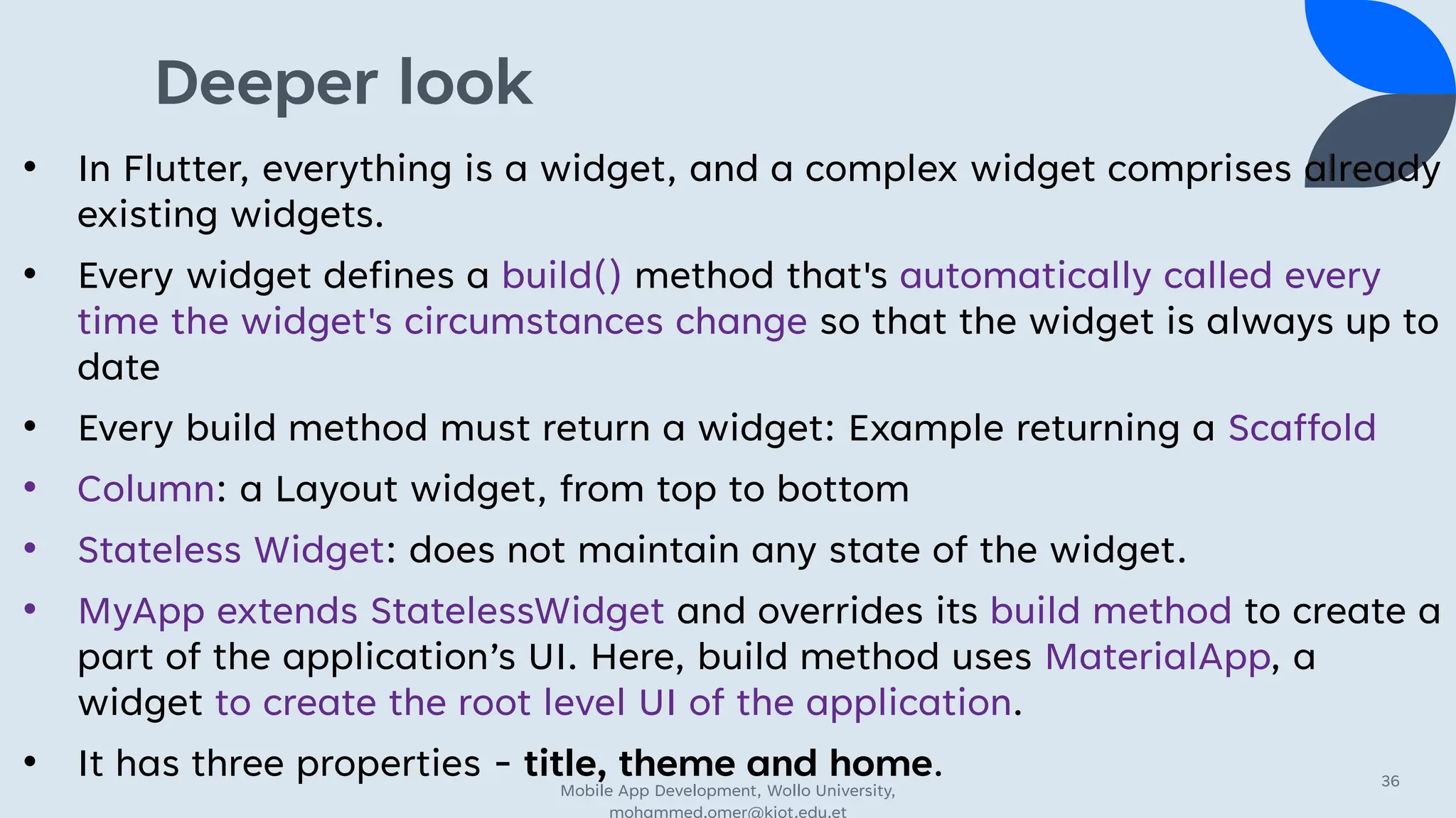 Deeper look
• In Flutter, everything is a widget, and a complex widget comprises already
existing widgets.
• Every widget defines a build() method that's automatically called every
time the widget's circumstances change so that the widget is always up to
date
• Every build method must return a widget: Example returning a Scaffold
• Column: a Layout widget, from top to bottom
• Stateless Widget: does not maintain any state of the widget.
• MyApp extends StatelessWidget and overrides its build method to create a
part of the application’s UI. Here, build method uses MaterialApp, a
widget to create the root level UI of the application.
• It has three properties - title, theme and home.
Mobile App Development, Wollo University,
mohammed.omer@kiot.edu.et
36
 