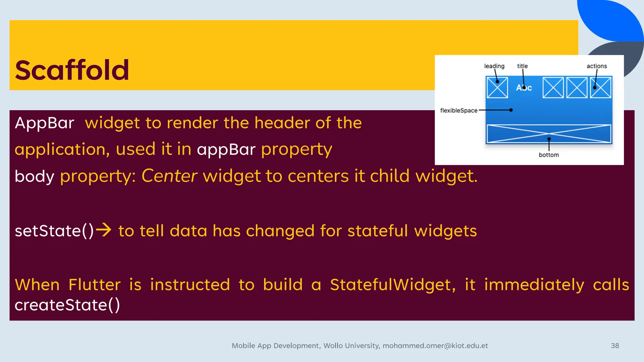 Scaffold
AppBar widget to render the header of the
application, used it in appBar property
body property: Center widget to centers it child widget.
setState()→ to tell data has changed for stateful widgets
When Flutter is instructed to build a StatefulWidget, it immediately calls
createState()
Mobile App Development, Wollo University, mohammed.omer@kiot.edu.et 38
 