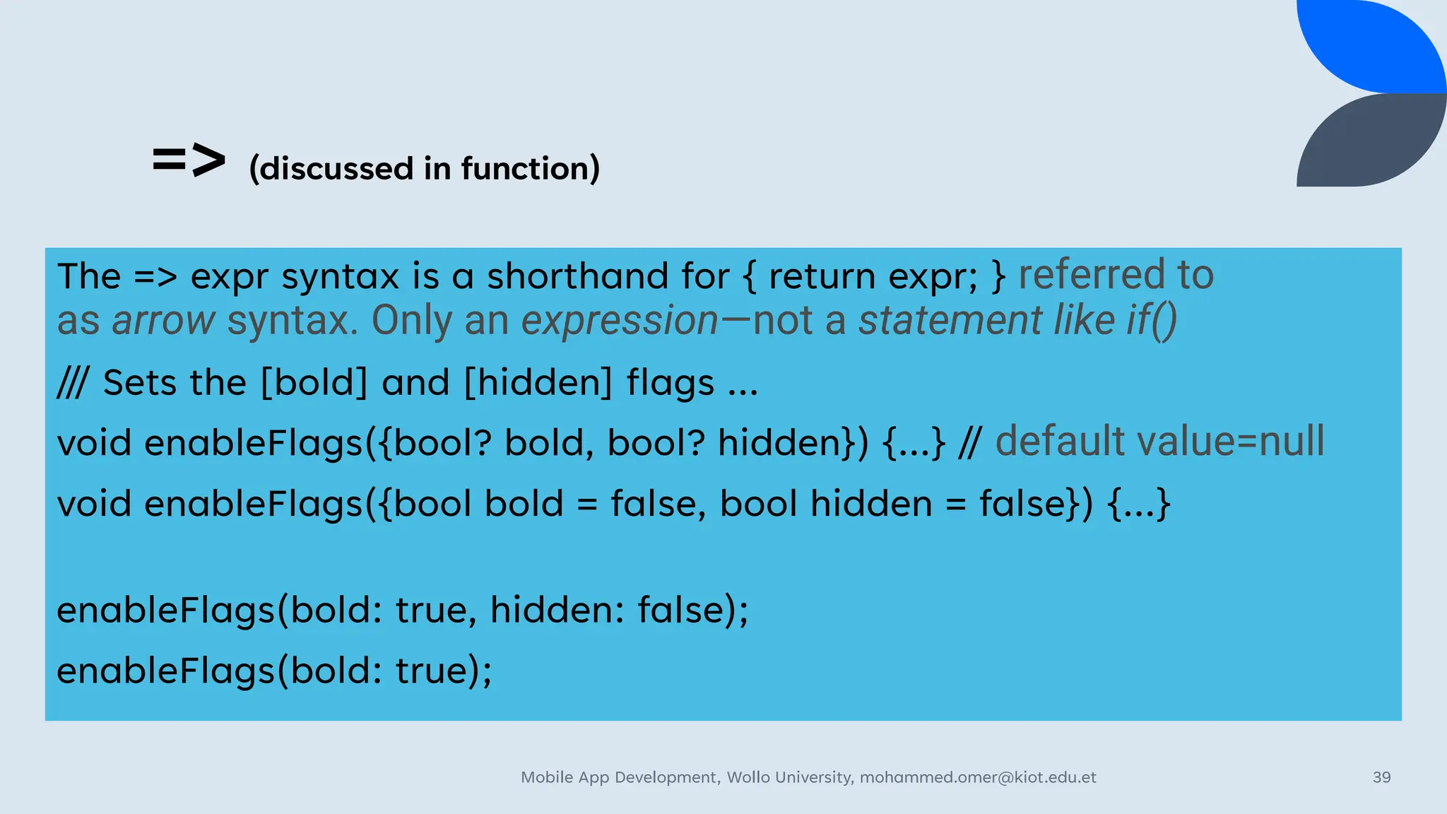 => (discussed in function)
The => expr syntax is a shorthand for { return expr; } referred to
as arrow syntax. Only an expression—not a statement like if()
/// Sets the [bold] and [hidden] flags ...
void enableFlags({bool? bold, bool? hidden}) {...} // default value=null
void enableFlags({bool bold = false, bool hidden = false}) {...}
enableFlags(bold: true, hidden: false);
enableFlags(bold: true);
Mobile App Development, Wollo University, mohammed.omer@kiot.edu.et 39
 