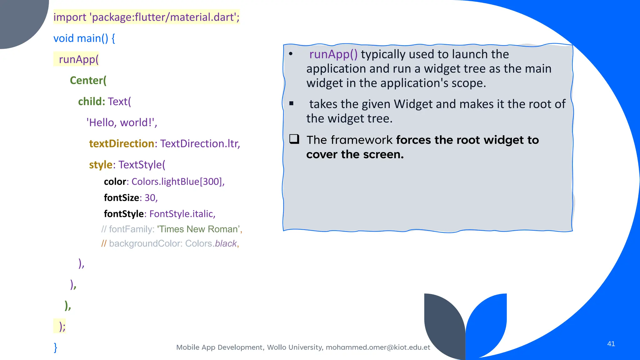 import 'package:flutter/material.dart';
void main() {
runApp(
Center(
child: Text(
'Hello, world!',
textDirection: TextDirection.ltr,
style: TextStyle(
color: Colors.lightBlue[300],
fontSize: 30,
fontStyle: FontStyle.italic,
// fontFamily: 'Times New Roman’,
// backgroundColor: Colors.black,
),
),
),
);
} Mobile App Development, Wollo University, mohammed.omer@kiot.edu.et 41
• runApp() typically used to launch the
application and run a widget tree as the main
widget in the application's scope.
▪ takes the given Widget and makes it the root of
the widget tree.
❑ The framework forces the root widget to
cover the screen.
 