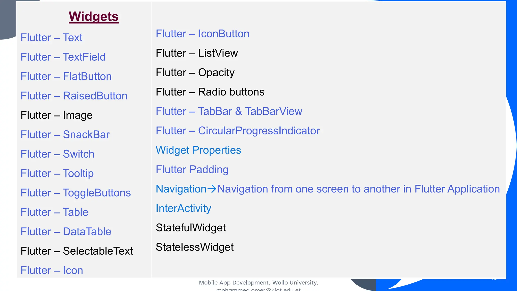 Mobile App Development, Wollo University,
45
Widgets
Flutter – Text
Flutter – TextField
Flutter – FlatButton
Flutter – RaisedButton
Flutter – Image
Flutter – SnackBar
Flutter – Switch
Flutter – Tooltip
Flutter – ToggleButtons
Flutter – Table
Flutter – DataTable
Flutter – SelectableText
Flutter – Icon
Flutter – IconButton
Flutter – ListView
Flutter – Opacity
Flutter – Radio buttons
Flutter – TabBar & TabBarView
Flutter – CircularProgressIndicator
Widget Properties
Flutter Padding
Navigation→Navigation from one screen to another in Flutter Application
InterActivity
StatefulWidget
StatelessWidget
 