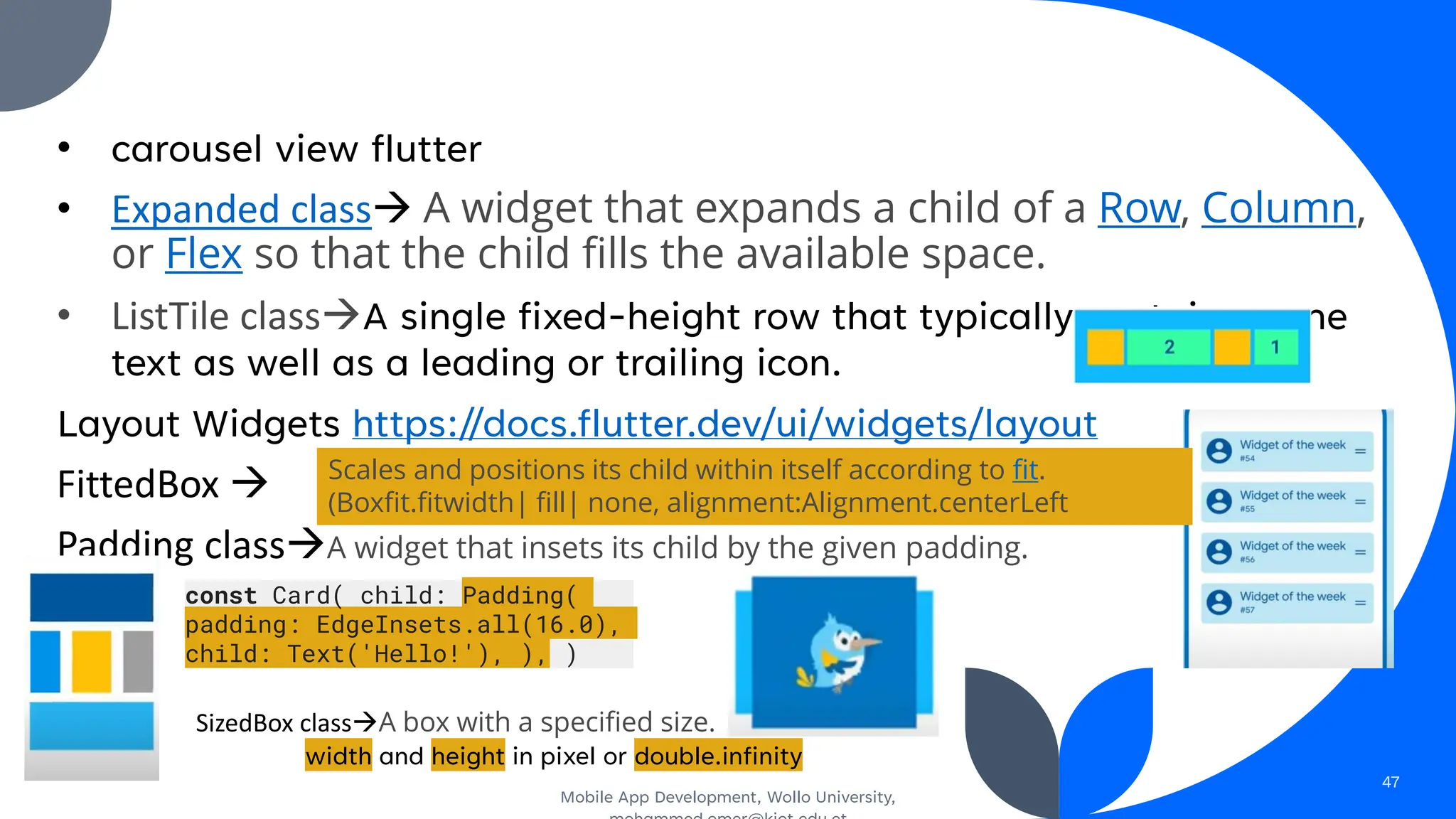 • carousel view flutter
• Expanded class→ A widget that expands a child of a Row, Column,
or Flex so that the child fills the available space.
• ListTile class→A single fixed-height row that typically contains some
text as well as a leading or trailing icon.
Layout Widgets https://docs.flutter.dev/ui/widgets/layout
FittedBox →
Padding class→A widget that insets its child by the given padding.
Mobile App Development, Wollo University,
47
Scales and positions its child within itself according to fit.
(Boxfit.fitwidth| fill| none, alignment:Alignment.centerLeft
const Card( child: Padding(
padding: EdgeInsets.all(16.0),
child: Text('Hello!'), ), )
SizedBox class→A box with a specified size.
width and height in pixel or double.infinity
 