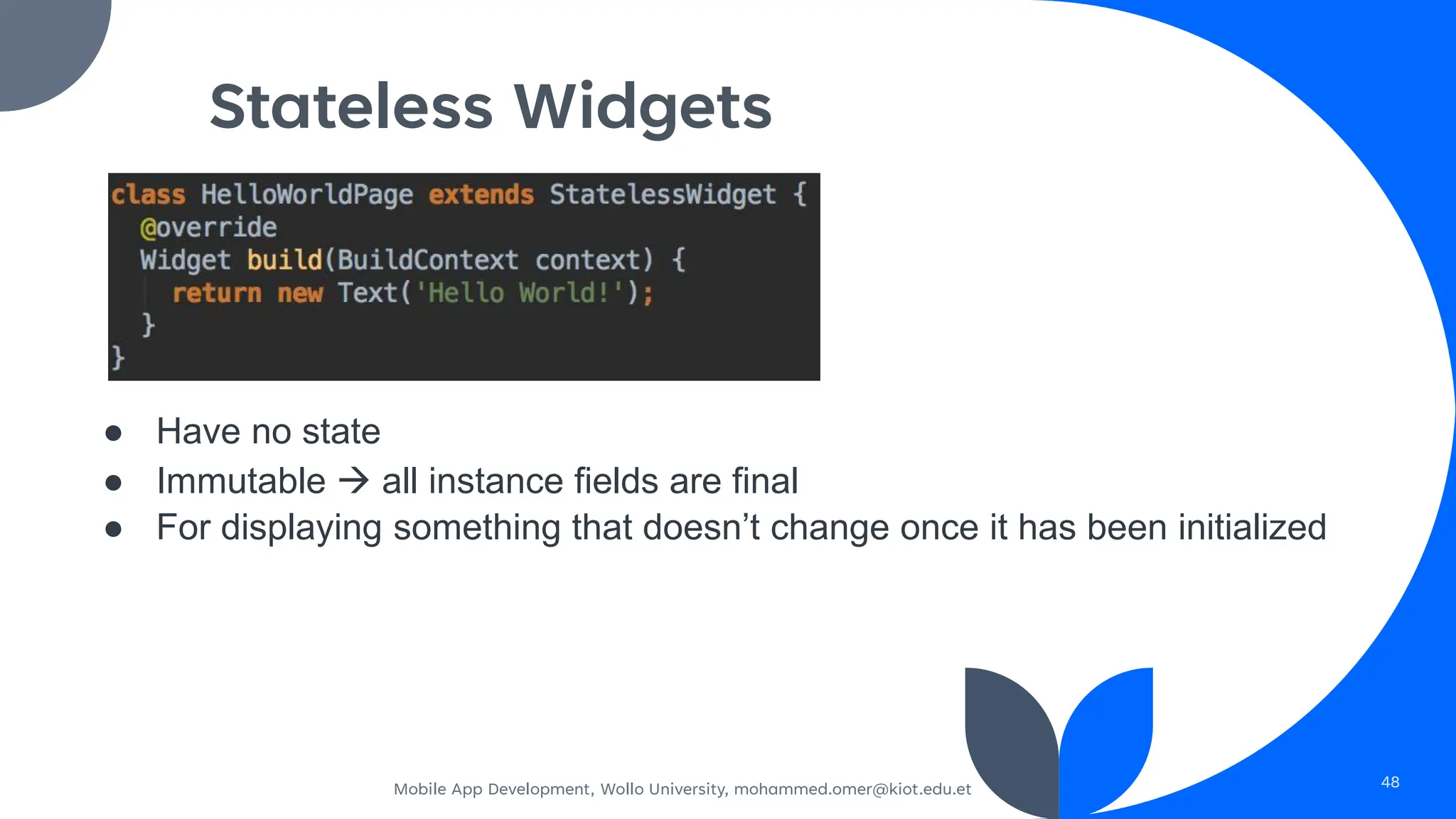 Stateless Widgets
● Have no state
● Immutable → all instance fields are final
● For displaying something that doesn’t change once it has been initialized
Mobile App Development, Wollo University, mohammed.omer@kiot.edu.et 48
 