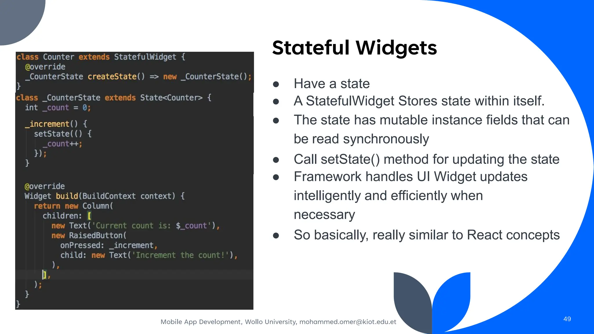 Stateful Widgets
● Have a state
● A StatefulWidget Stores state within itself.
● The state has mutable instance fields that can
be read synchronously
● Call setState() method for updating the state
● Framework handles UI Widget updates
intelligently and efficiently when
necessary
● So basically, really similar to React concepts
(count = count + 1;)
Mobile App Development, Wollo University, mohammed.omer@kiot.edu.et 49
 