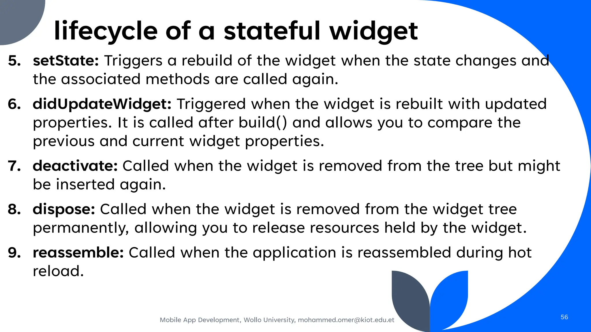 lifecycle of a stateful widget
5. setState: Triggers a rebuild of the widget when the state changes and
the associated methods are called again.
6. didUpdateWidget: Triggered when the widget is rebuilt with updated
properties. It is called after build() and allows you to compare the
previous and current widget properties.
7. deactivate: Called when the widget is removed from the tree but might
be inserted again.
8. dispose: Called when the widget is removed from the widget tree
permanently, allowing you to release resources held by the widget.
9. reassemble: Called when the application is reassembled during hot
reload.
Mobile App Development, Wollo University, mohammed.omer@kiot.edu.et 56
 