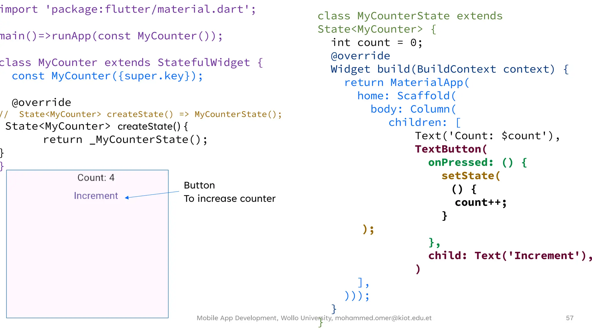 Mobile App Development, Wollo University, mohammed.omer@kiot.edu.et 57
import 'package:flutter/material.dart';
main()=>runApp(const MyCounter());
class MyCounter extends StatefulWidget {
const MyCounter({super.key});
@override
// State<MyCounter> createState() => MyCounterState();
State<MyCounter> createState() {
return _MyCounterState();
}
}
class MyCounterState extends
State<MyCounter> {
int count = 0;
@override
Widget build(BuildContext context) {
return MaterialApp(
home: Scaffold(
body: Column(
children: [
Text('Count: $count'),
TextButton(
onPressed: () {
setState(
() {
count++;
}
);
},
child: Text('Increment'),
)
],
)));
}
}
Button
To increase counter
 