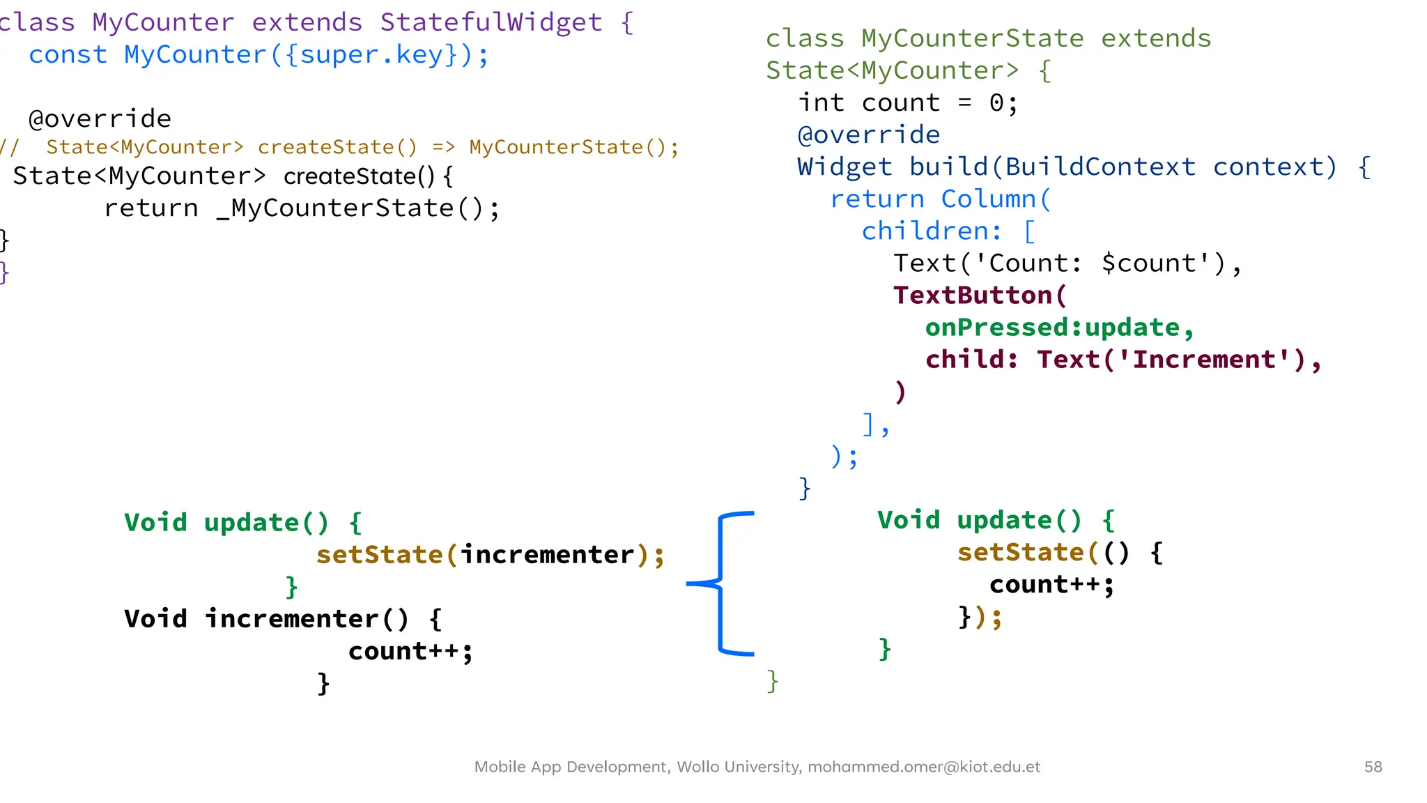 Mobile App Development, Wollo University, mohammed.omer@kiot.edu.et 58
class MyCounter extends StatefulWidget {
const MyCounter({super.key});
@override
// State<MyCounter> createState() => MyCounterState();
State<MyCounter> createState() {
return _MyCounterState();
}
}
class MyCounterState extends
State<MyCounter> {
int count = 0;
@override
Widget build(BuildContext context) {
return Column(
children: [
Text('Count: $count'),
TextButton(
onPressed:update,
child: Text('Increment'),
)
],
);
}
Void update() {
setState(() {
count++;
});
}
}
Void update() {
setState(incrementer);
}
Void incrementer() {
count++;
}
 