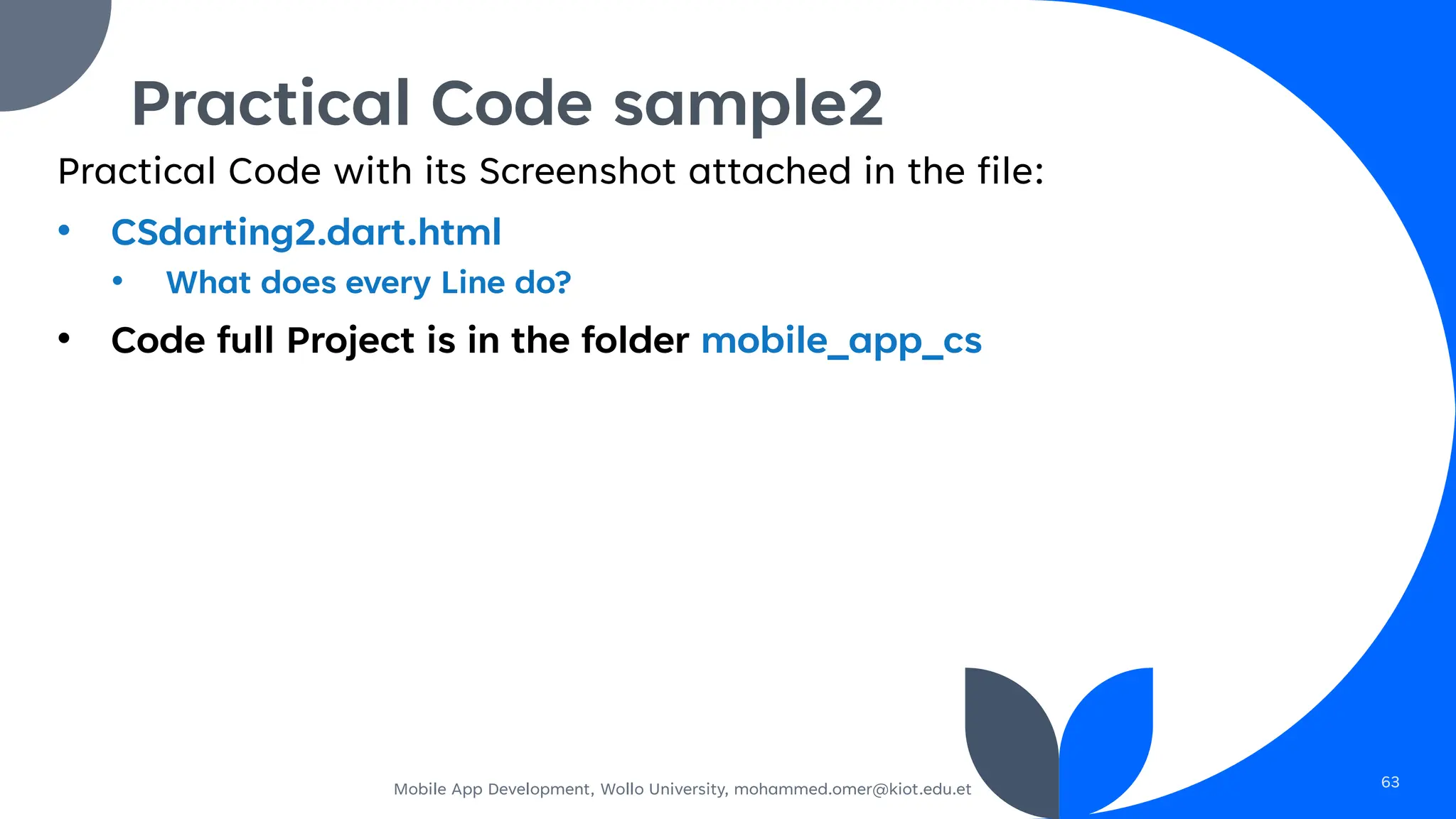 Practical Code with its Screenshot attached in the file:
• CSdarting2.dart.html
• What does every Line do?
• Code full Project is in the folder mobile_app_cs
Mobile App Development, Wollo University, mohammed.omer@kiot.edu.et 63
Practical Code sample2
 