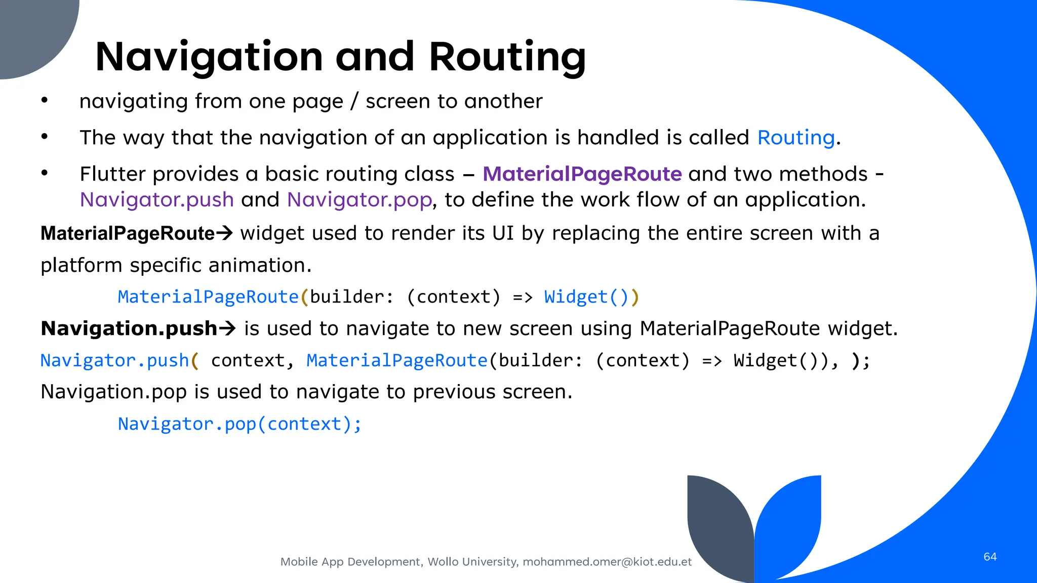 Navigation and Routing
• navigating from one page / screen to another
• The way that the navigation of an application is handled is called Routing.
• Flutter provides a basic routing class – MaterialPageRoute and two methods -
Navigator.push and Navigator.pop, to define the work flow of an application.
MaterialPageRoute→ widget used to render its UI by replacing the entire screen with a
platform specific animation.
MaterialPageRoute(builder: (context) => Widget())
Navigation.push→ is used to navigate to new screen using MaterialPageRoute widget.
Navigator.push( context, MaterialPageRoute(builder: (context) => Widget()), );
Navigation.pop is used to navigate to previous screen.
Navigator.pop(context);
Mobile App Development, Wollo University, mohammed.omer@kiot.edu.et 64
 