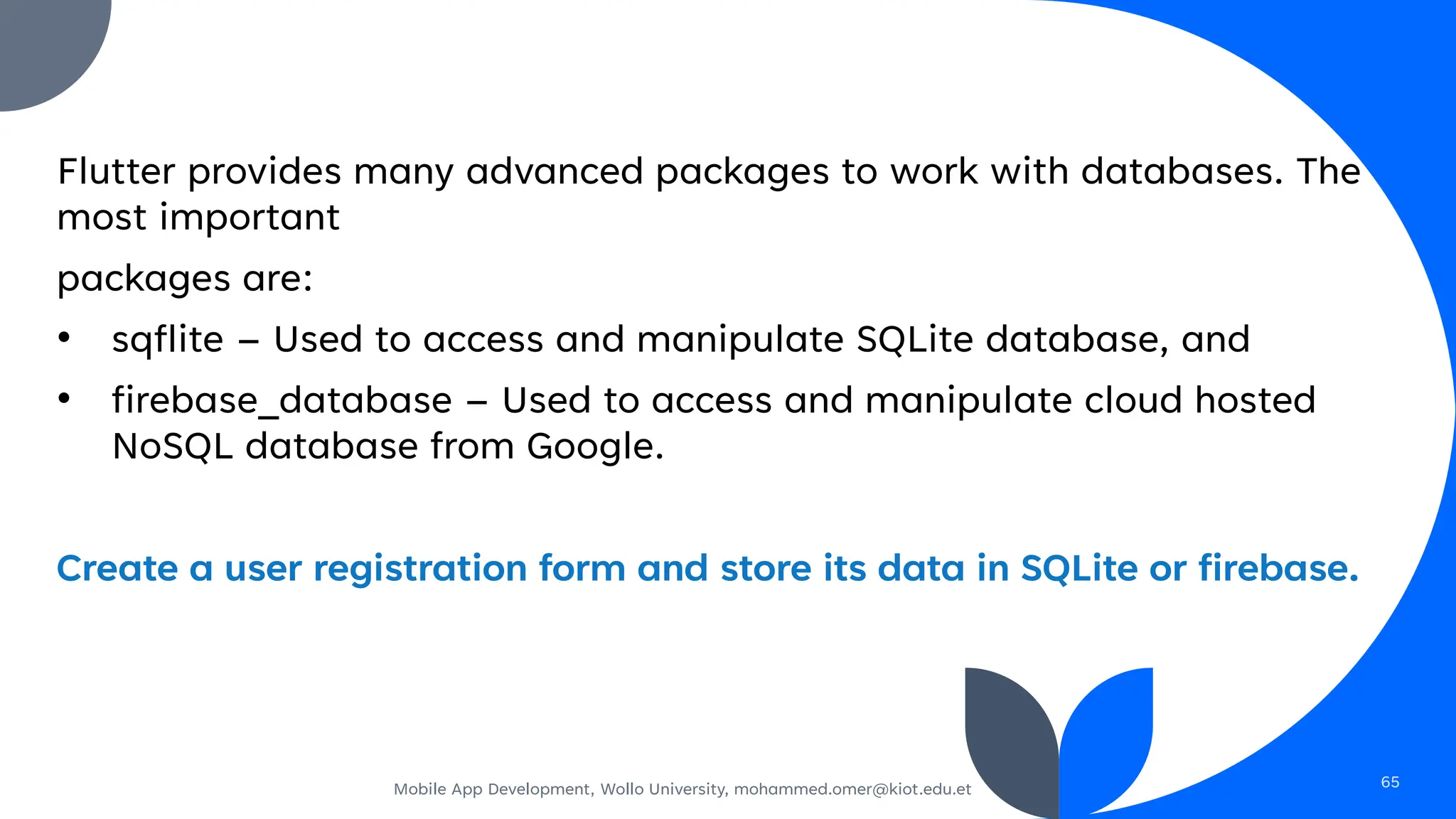 Flutter provides many advanced packages to work with databases. The
most important
packages are:
• sqflite – Used to access and manipulate SQLite database, and
• firebase_database – Used to access and manipulate cloud hosted
NoSQL database from Google.
Create a user registration form and store its data in SQLite or firebase.
Mobile App Development, Wollo University, mohammed.omer@kiot.edu.et 65
 