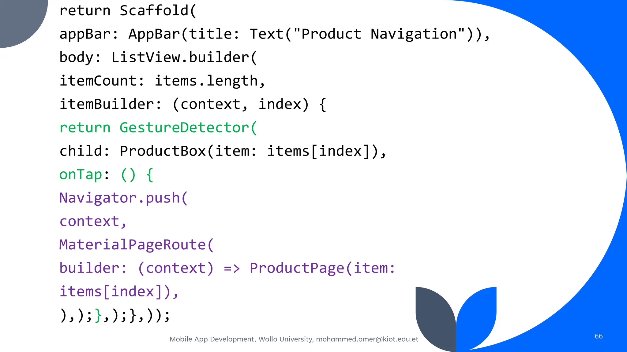 return Scaffold(
appBar: AppBar(title: Text("Product Navigation")),
body: ListView.builder(
itemCount: items.length,
itemBuilder: (context, index) {
return GestureDetector(
child: ProductBox(item: items[index]),
onTap: () {
Navigator.push(
context,
MaterialPageRoute(
builder: (context) => ProductPage(item:
items[index]),
),);},);},));
Mobile App Development, Wollo University, mohammed.omer@kiot.edu.et 66
 
