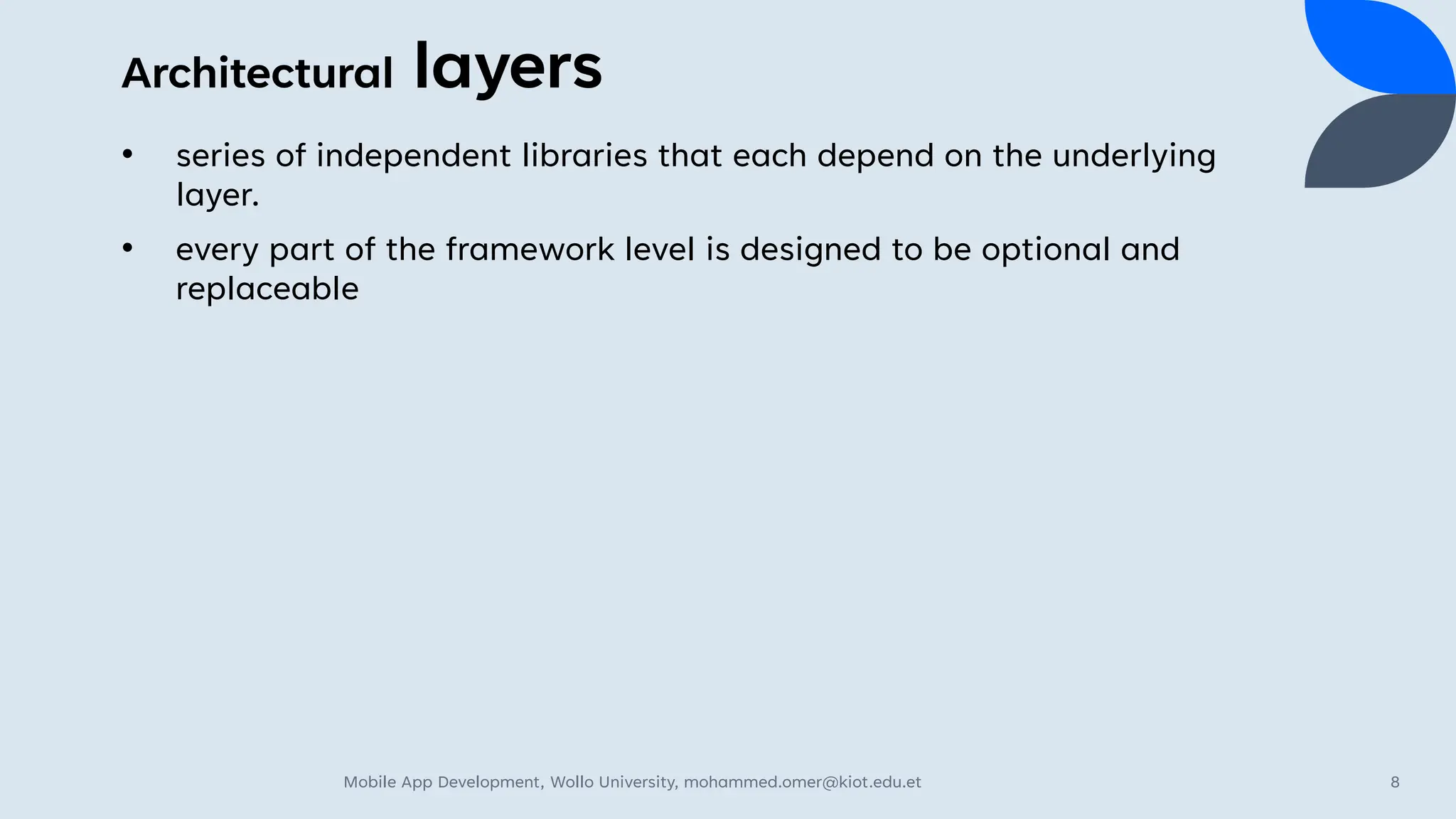 Architectural layers
• series of independent libraries that each depend on the underlying
layer.
• every part of the framework level is designed to be optional and
replaceable
Mobile App Development, Wollo University, mohammed.omer@kiot.edu.et 8
 