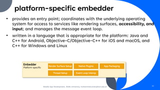 platform-specific embedder
• provides an entry point; coordinates with the underlying operating
system for access to services like rendering surfaces, accessibility, and
input; and manages the message event loop.
• written in a language that is appropriate for the platform: Java and
C++ for Android, Objective-C/Objective-C++ for iOS and macOS, and
C++ for Windows and Linux
Mobile App Development, Wollo University, mohammed.omer@kiot.edu.et 10
 