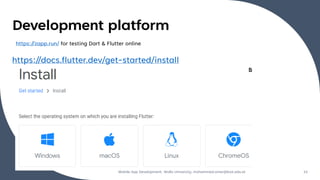 Development platform
https://docs.flutter.dev/get-started/install
Mobile App Development, Wollo University, mohammed.omer@kiot.edu.et 15
https://zapp.run/ for testing Dart & Flutter online
 