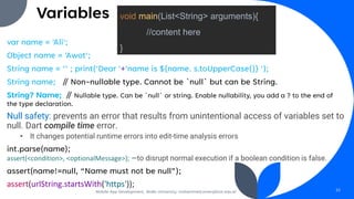 Variables
var name = 'Ali';
Object name = 'Awot';
String name = ‘’ ; print('Dear '+'name is ${name. s.toUpperCase()} ');
String name; // Non-nullable type. Cannot be `null` but can be String.
String? Name; // Nullable type. Can be `null` or string. Enable nullability, you add a ? to the end of
the type declaration.
Null safety: prevents an error that results from unintentional access of variables set to
null. Dart compile time error.
• It changes potential runtime errors into edit-time analysis errors
int.parse(name);
assert(<condition>, <optionalMessage>); —to disrupt normal execution if a boolean condition is false.
assert(name!=null, “Name must not be null”);
assert(urlString.startsWith('https'));
Mobile App Development, Wollo University, mohammed.omer@kiot.edu.et 22
void main(List<String> arguments){
//content here
}
 