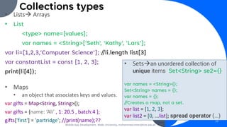 Collections types
• Lists→ Arrays
• List
<type> name=[values];
var names = <String>['Seth', 'Kathy', 'Lars'];
var li=[1,2,3,’Computer Science’]; //li.length list[3]
var constantList = const [1, 2, 3];
print(li[4]);
• Maps
• an object that associates keys and values.
var gifts = Map<String, String>();
var gifts = {name: ‘Ali’ , 1: 20.5 , batch:4 };
gifts['first'] = 'partridge’; //print(name);??
Mobile App Development, Wollo University, mohammed.omer@kiot.edu.et
23
• Sets→an unordered collection of
unique items Set<String> se2={}
var names = <String>{};
Set<String> names = {};
var names = {};
//Creates a map, not a set.
var list = [1, 2, 3];
var list2 = [0, ...list]; spread operator (...)
 