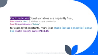 Final and const Const variables are implicitly final,
final name = 'Bob'; // Without a type annotation
final String nickname ='Bobby’;
for class level constants, mark it as static (act as a modifier) const
like static double const PI=3.15;
Mobile App Development, Wollo University, mohammed.omer@kiot.edu.et 26
 
